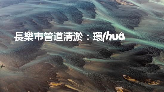 長樂市管道清淤：環(huán)保治污，節(jié)能先行！